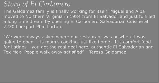 Story of El Carbonero The Galdamez family is finally working for itself! Miguel and Alba moved to Northern Virginia in 1984 from El Salvador and just fulfilled a long time dream by opening El Carbonero Salvadorian Cuisine at 7230 Lockport Pl in Lorton.�We were always asked where our restaurant was or when it was going to open - its mom�s cooking just like home.  It�s comfort food for Latinos - you get the real deal here, authentic El Salvadorian and Tex Mex. People walk away satisfied� - Teresa Galdamez
